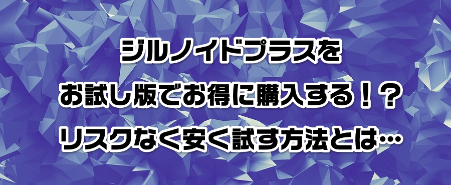 ジルノイドプラスをお試し版でお得に購入する!?リスクなく安く試す方法とは…